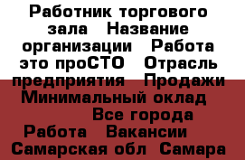 Работник торгового зала › Название организации ­ Работа-это проСТО › Отрасль предприятия ­ Продажи › Минимальный оклад ­ 14 500 - Все города Работа » Вакансии   . Самарская обл.,Самара г.